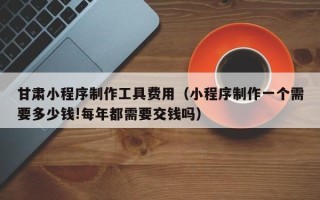 乳山甘肃小程序制作工具费用（小程序制作一个需要多少钱!每年都需要交钱吗）