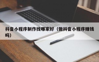 乳山抖音小程序制作找哪家好（做抖音小程序赚钱吗）