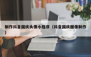 乳山制作抖音国庆头像小程序（抖音国庆图像制作）