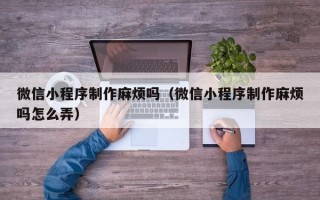 乳山微信小程序制作麻烦吗（微信小程序制作麻烦吗怎么弄）