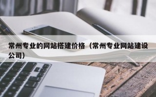 乳山常州专业的网站搭建价格（常州专业网站建设公司）