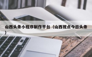 乳山山西头条小程序制作平台（山西视点今日头条）